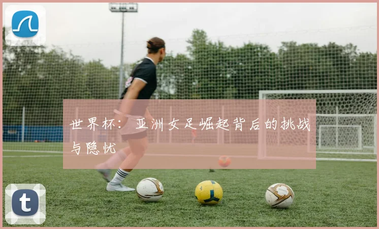 世界杯:亚洲女足崛起背后的挑战与隐忧