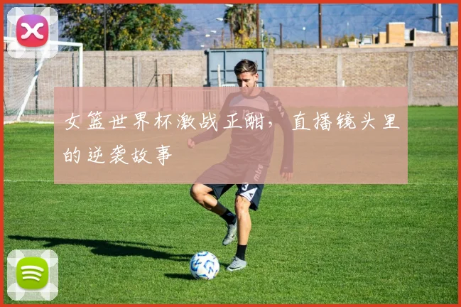 女篮世界杯激战正酣,直播镜头里的逆袭故事