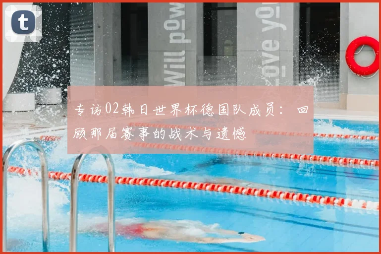 专访02韩日世界杯德国队成员:回顾那届赛事的战术与遗憾