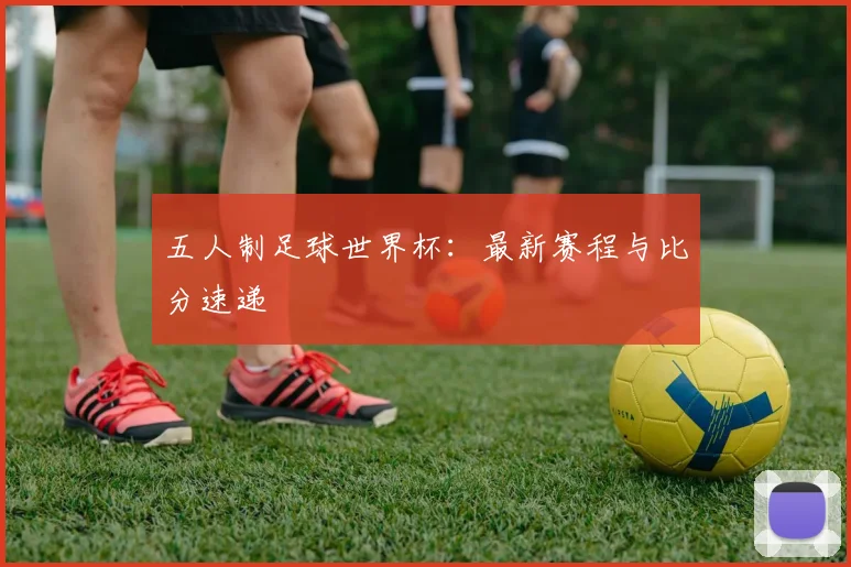 五人制足球世界杯:最新赛程与比分速递