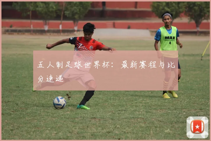 五人制足球世界杯:最新赛程与比分速递