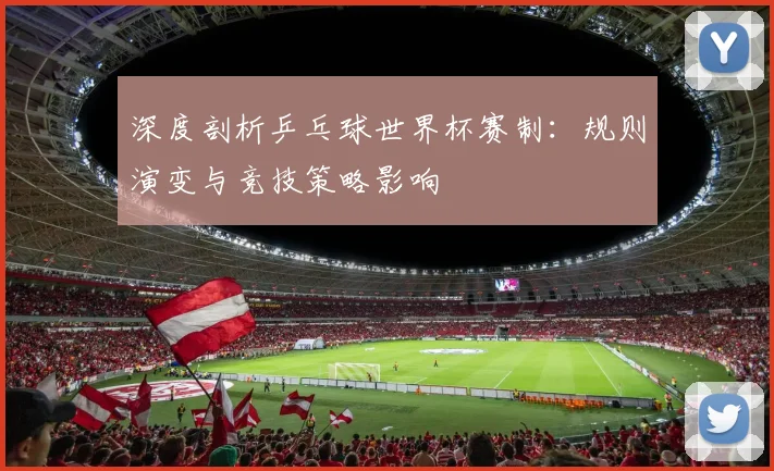 深度剖析乒乓球世界杯赛制：规则演变与竞技策略影响