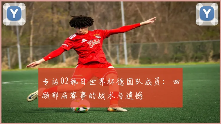 专访02韩日世界杯德国队成员:回顾那届赛事的战术与遗憾