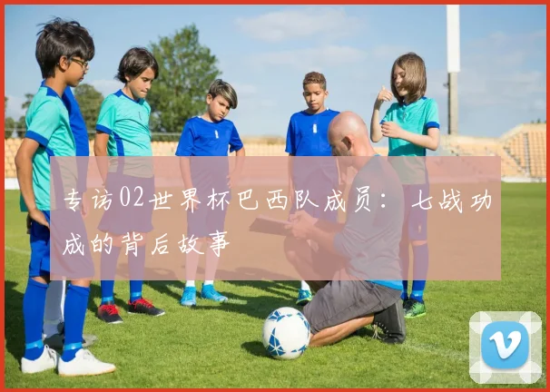 专访02世界杯巴西队成员：七战功成的背后故事