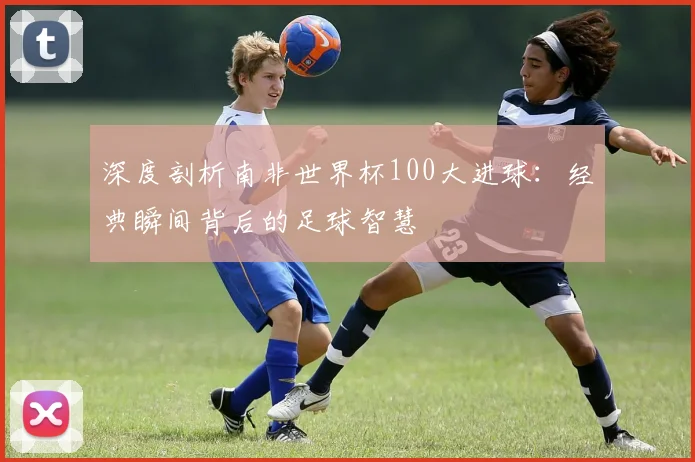 深度剖析南非世界杯100大进球：经典瞬间背后的足球智慧