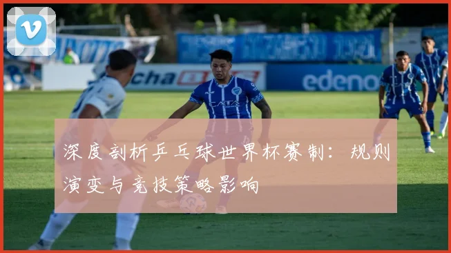 深度剖析乒乓球世界杯赛制：规则演变与竞技策略影响