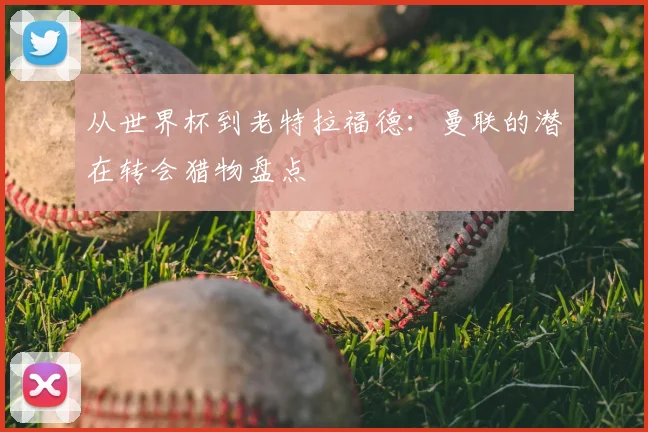 从世界杯到老特拉福德：曼联的潜在转会猎物盘点