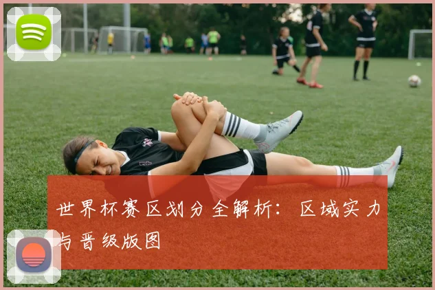 世界杯赛区划分全解析:区域实力与晋级版图