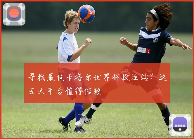 寻找最佳卡塔尔世界杯投注站？这五大平台值得信赖