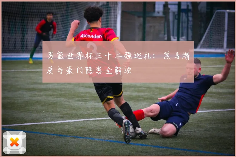 男篮世界杯三十二强巡礼:黑马潜质与豪门隐患全解读