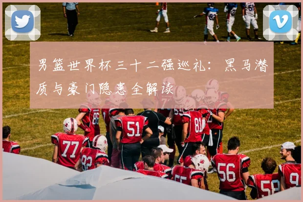 男篮世界杯三十二强巡礼:黑马潜质与豪门隐患全解读